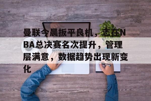 曼联今晨扳平良机，志在NBA总决赛名次提升，管理层满意，数据趋势出现新变化